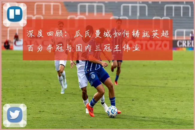 深度回顾：瓜氏曼城如何铸就英超百分夺冠与国内三冠王伟业