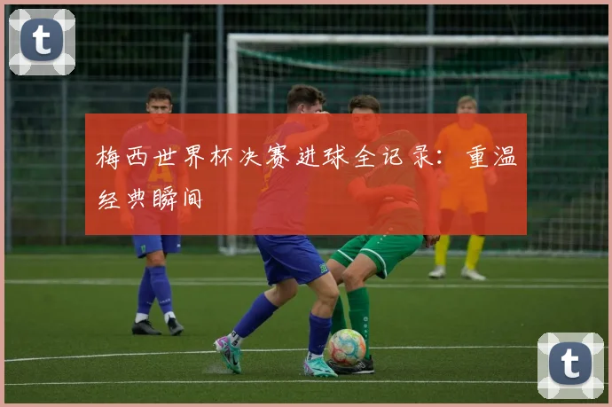 梅西世界杯决赛进球全记录：重温经典瞬间