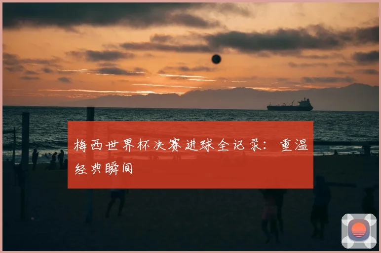 梅西世界杯决赛进球全记录：重温经典瞬间